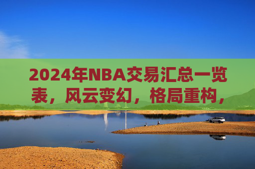 2024年NBA交易汇总一览表,风云变幻,格局重构,2024年NBA交易风云,格局重构一览 2024年NBA交易汇总一览表,风云变幻,格局重构,2024年NBA交易风云,格局重构一览
