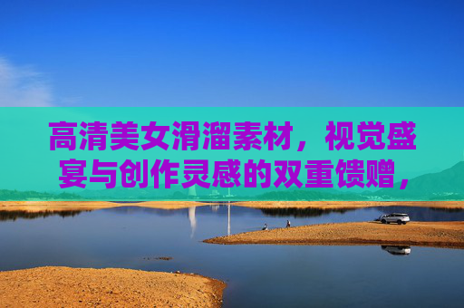 高清美女滑溜素材,视觉盛宴与创作灵感的双重馈赠,高清美女滑溜素材,视觉盛宴与创作灵感的双重馈赠 高清美女滑溜素材,视觉盛宴与创作灵感的双重馈赠,高清美女滑溜素材,视觉盛宴与创作灵感的双重馈赠
