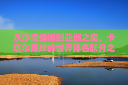 从沙漠绿洲到亚洲之巅,卡塔尔足球的世界排名跃升之路,从沙漠绿洲到亚洲之巅,卡塔尔足球的世界排名跃升 从沙漠绿洲到亚洲之巅,卡塔尔足球的世界排名跃升之路,从沙漠绿洲到亚洲之巅,卡塔尔足球的世界排名跃升