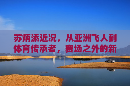 苏炳添近况，从亚洲飞人到体育传承者，赛场之外的新征程