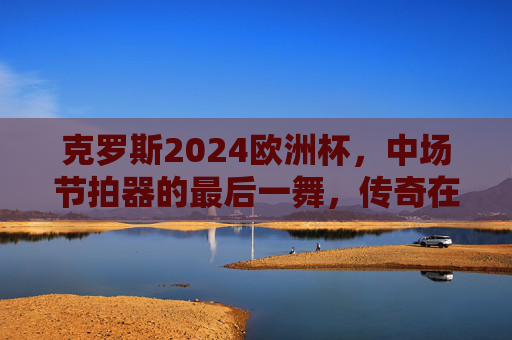 克罗斯2024欧洲杯,中场节拍器的最后一舞,传奇在德意志主场再谱华章,克罗斯2024欧洲杯中场节拍器的德意志主场最后一舞,传奇华章 克罗斯2024欧洲杯,中场节拍器的最后一舞,传奇在德意志主场再谱华章,克罗斯2024欧洲杯中场节拍器的德意志主场最后一舞,传奇华章
