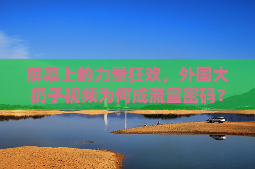 屏幕上的力量狂欢,外国大扔子视频为何成流量密码?力量狂欢,外国大扔子视频为何成流量密码? 屏幕上的力量狂欢,外国大扔子视频为何成流量密码?力量狂欢,外国大扔子视频为何成流量密码?