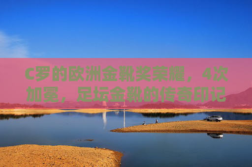 C罗的欧洲金靴奖荣耀，4次加冕，足坛金靴的传奇印记，C罗4次加冕欧洲金靴，足坛金靴的荣耀传奇