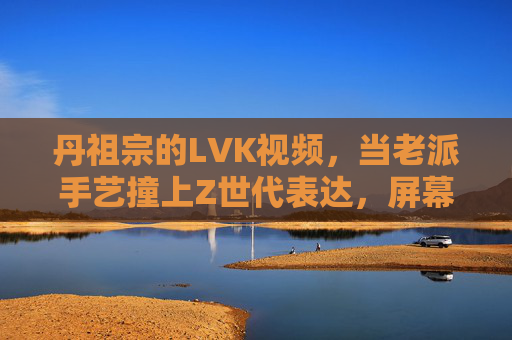 丹祖宗的LVK视频,当老派手艺撞上Z世代表达,屏幕里藏着多少人的青春共鸣?老派手艺撞Z世代,丹祖宗LVK视频里的青春共鸣 丹祖宗的LVK视频,当老派手艺撞上Z世代表达,屏幕里藏着多少人的青春共鸣?老派手艺撞Z世代,丹祖宗LVK视频里的青春共鸣
