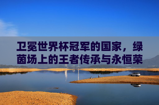 卫冕世界杯冠军的国家,绿茵场上的王者传承与永恒荣光,卫冕世界杯冠军,绿茵场的王者传承与永恒荣光 卫冕世界杯冠军的国家,绿茵场上的王者传承与永恒荣光,卫冕世界杯冠军,绿茵场的王者传承与永恒荣光