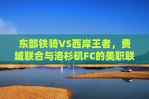 东部铁骑VS西岸王者,费城联合与洛杉矶FC的美职联巅峰对决,东部铁骑VS西岸王者,费城联合与洛杉矶FC美职联巅峰对决 东部铁骑VS西岸王者,费城联合与洛杉矶FC的美职联巅峰对决,东部铁骑VS西岸王者,费城联合与洛杉矶FC美职联巅峰对决