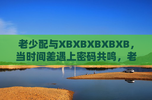 老少配与XBXBXBXBXB,当时间差遇上密码共鸣,老少配,时间差与XBXBXBXBXB的密码共鸣 老少配与XBXBXBXBXB,当时间差遇上密码共鸣,老少配,时间差与XBXBXBXBXB的密码共鸣