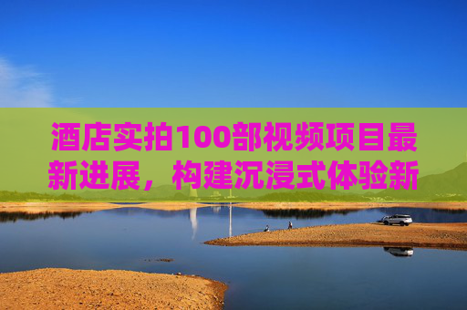 酒店实拍100部视频项目最新进展,构建沉浸式体验新生态,酒店实拍100部视频项目最新进展,构建沉浸式体验新生态 酒店实拍100部视频项目最新进展,构建沉浸式体验新生态,酒店实拍100部视频项目最新进展,构建沉浸式体验新生态