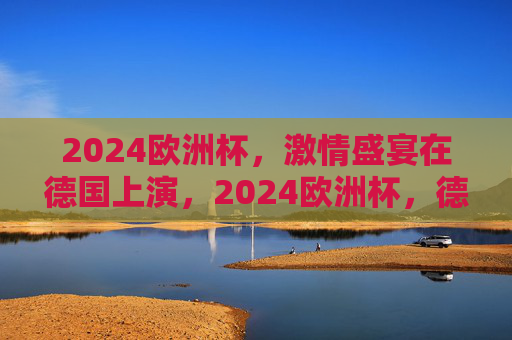 2024欧洲杯,激情盛宴在德国上演,2024欧洲杯,德国上演激情盛宴 2024欧洲杯,激情盛宴在德国上演,2024欧洲杯,德国上演激情盛宴