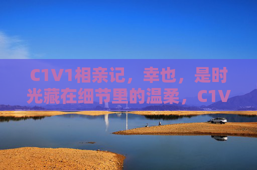 C1V1相亲记，幸也，是时光藏在细节里的温柔，C1V1相亲记，幸也，时光藏细节里的温柔