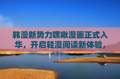 韩漫新势力嘿啾漫画正式入华，开启轻漫阅读新体验，韩漫新势力嘿啾漫画入华 开启轻漫阅读新体验