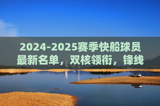 2024-2025赛季快船球员最新名单，双核领衔，锋线深度引期待，2024-2025赛季快船名单，双核领衔，锋线深度引期待