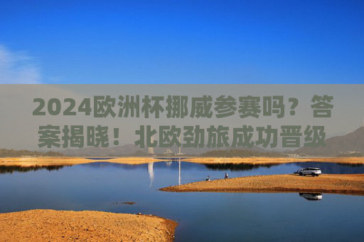 2024欧洲杯挪威参赛吗？答案揭晓！北欧劲旅成功晋级正赛