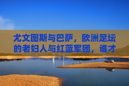 尤文图斯与巴萨，欧洲足坛的老妇人与红蓝军团，谁才是真正的强？老妇人与红蓝军团，欧洲足坛真正的强者之争？