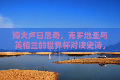 烽火卢日尼奇，克罗地亚与英格兰的世界杯对决史诗，烽火卢日尼奇，克罗地亚与英格兰世界杯史诗对决