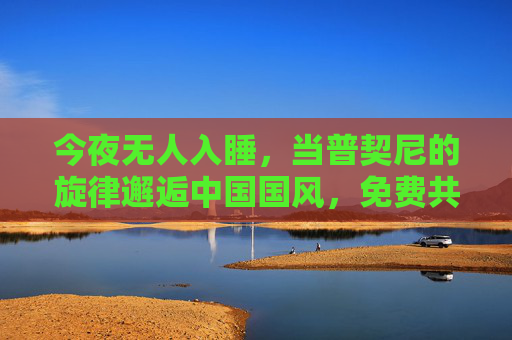 今夜无人入睡，当普契尼的旋律邂逅中国国风，免费共赴一场东方美学盛宴，普契尼邂逅国风，今夜免费共赴东方美学盛宴