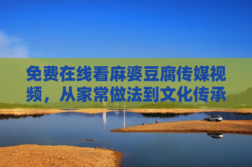 免费在线看麻婆豆腐传媒视频，从家常做法到文化传承，一网打尽！免费在线看麻婆豆腐视频，家常做法与文化传承一网打尽