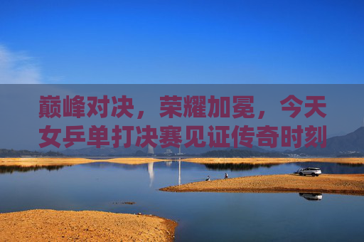 巅峰对决，荣耀加冕，今天女乒单打决赛见证传奇时刻，巅峰对决荣耀加冕，女乒单打决赛见证传奇