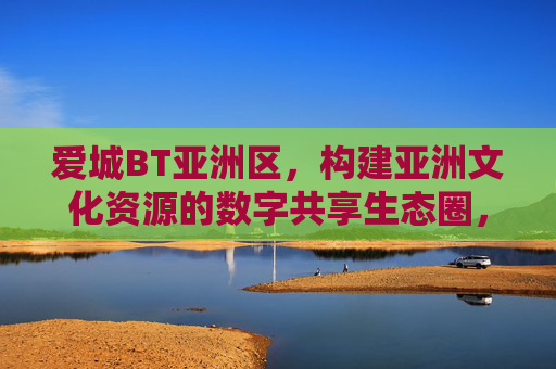 爱城BT亚洲区，构建亚洲文化资源的数字共享生态圈，爱城BT亚洲区构建亚洲文化数字共享生态圈