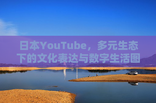 日本YouTube，多元生态下的文化表达与数字生活图景，日本YouTube，文化表达与数字生活的多元生态图景