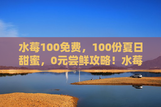 水莓100免费，100份夏日甜蜜，0元尝鲜攻略！水莓100免费！100份夏日甜蜜0元尝鲜攻略