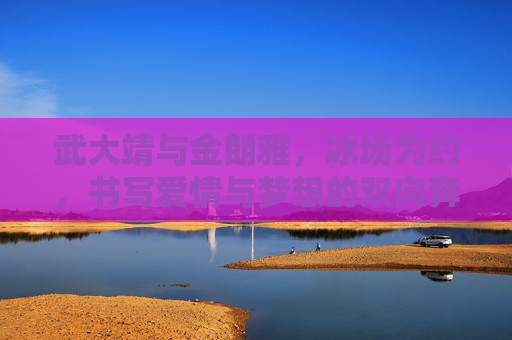 武大靖与金朗雅，冰场为约，书写爱情与梦想的双向奔赴，武大靖金朗雅，冰场为约，爱情梦想双向奔赴