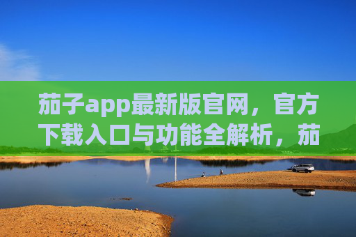 茄子app最新版官网，官方下载入口与功能全解析，茄子app最新版官网，官方下载入口与功能全解析