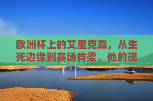 欧洲杯上的艾里克森，从生死边缘到赛场脊梁，他的现况是体育精神的最好注脚，艾里克森，生死边缘到赛场脊梁，欧洲杯的体育精神注脚