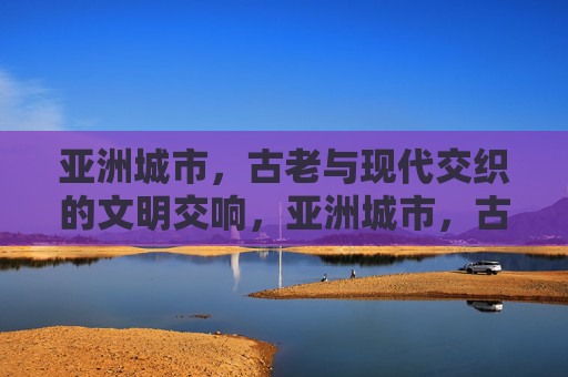 亚洲城市，古老与现代交织的文明交响，亚洲城市，古老与现代交织的文明交响