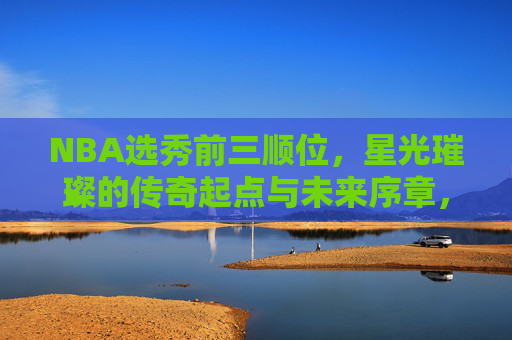 NBA选秀前三顺位，星光璀璨的传奇起点与未来序章，NBA选秀前三顺位，传奇起点与未来序章