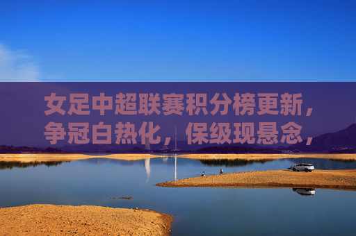 女足中超联赛积分榜更新，争冠白热化，保级现悬念，女足中超积分榜更新，争冠白热化，保级悬念升级