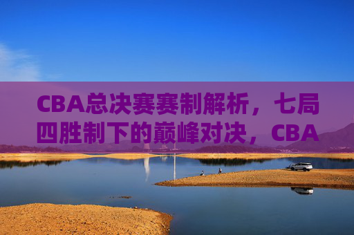 CBA总决赛赛制解析，七局四胜制下的巅峰对决，CBA总决赛七局四胜制，巅峰对决的赛制解析
