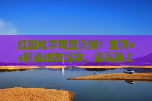 红魔枪手再度交锋！曼联vs阿森纳友谊赛，练兵场上的青春风暴与战术碰撞，红魔枪手练兵场再度交锋，青春风暴与战术碰撞