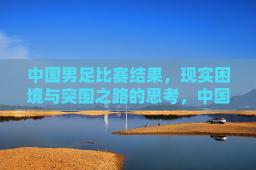 中国男足比赛结果，现实困境与突围之路的思考，中国男足，困局、反思与突围之路
