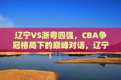 辽宁VS浙粤四强，CBA争冠格局下的巅峰对话，辽宁VS浙粤四强，CBA争冠格局巅峰对话