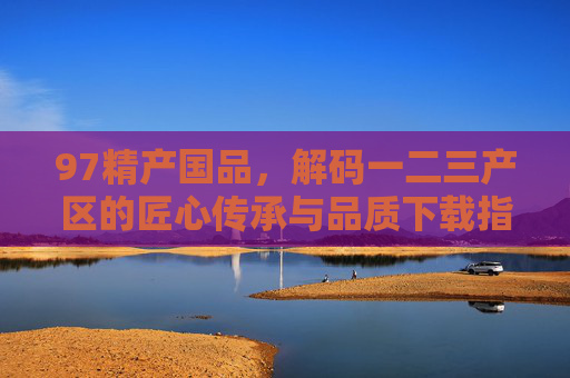 97精产国品，解码一二三产区的匠心传承与品质下载指南，97精产国品，解码三产区匠心传承与品质下载指南