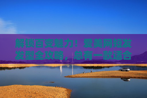 解锁百变魅力！爱美网短发发型全攻略，总有一款适合你，百变短发全攻略，解锁你的专属魅力