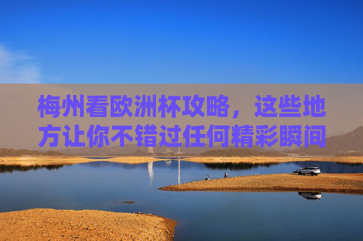 梅州看欧洲杯攻略，这些地方让你不错过任何精彩瞬间！梅州欧洲杯观赛攻略，不错过任何精彩