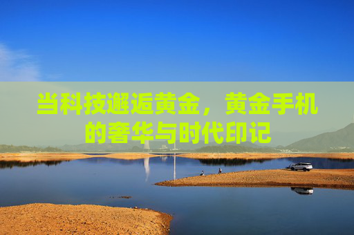 当科技邂逅黄金，黄金手机的奢华与时代印记