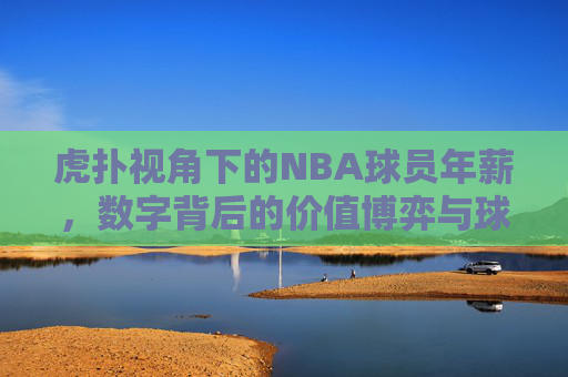 虎扑视角下的NBA球员年薪，数字背后的价值博弈与球迷热议