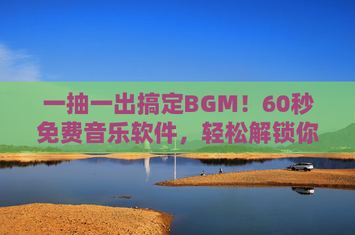 一抽一出搞定BGM！60秒免费音乐软件，轻松解锁你的内容创作灵感