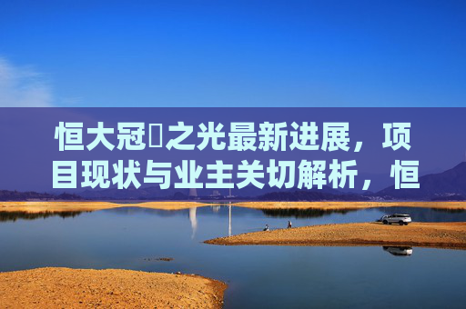 恒大冠珺之光最新进展，项目现状与业主关切解析，恒大冠珺之光最新进展与现状，业主关切解析