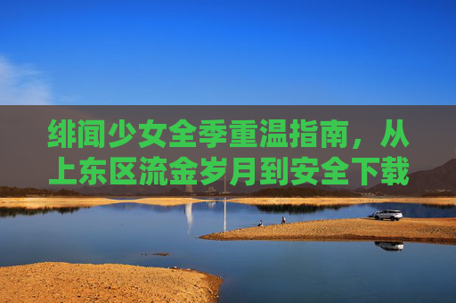 绯闻少女全季重温指南，从上东区流金岁月到安全下载避坑手册
