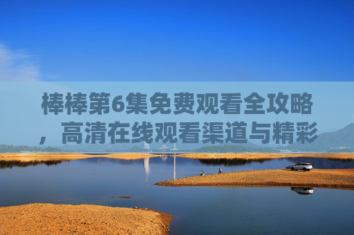 棒棒第6集免费观看全攻略，高清在线观看渠道与精彩看点解析，棒棒第6集免费观看全攻略，高清渠道与看点解析