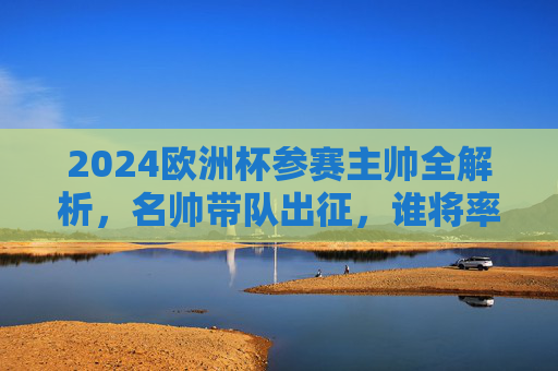 2024欧洲杯参赛主帅全解析，名帅带队出征，谁将率队问鼎？2024欧洲杯主帅全解析，名帅带队出征，谁将问鼎？