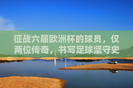 征战六届欧洲杯的球员，仅两位传奇，书写足球坚守史，六届欧洲杯仅两传奇，书写足球坚守史