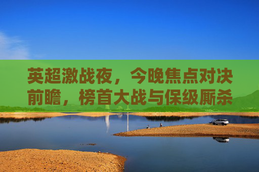 英超激战夜，今晚焦点对决前瞻，榜首大战与保级厮杀双线升温，英超激战夜前瞻，榜首大战与保级厮杀双线升温