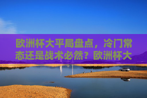 欧洲杯大平局盘点，冷门常态还是战术必然？欧洲杯大平局，冷门常态还是战术必然？