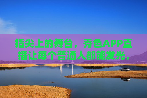 指尖上的舞台，秀色APP直播让每个普通人都能发光，指尖舞台，秀色直播让普通人发光