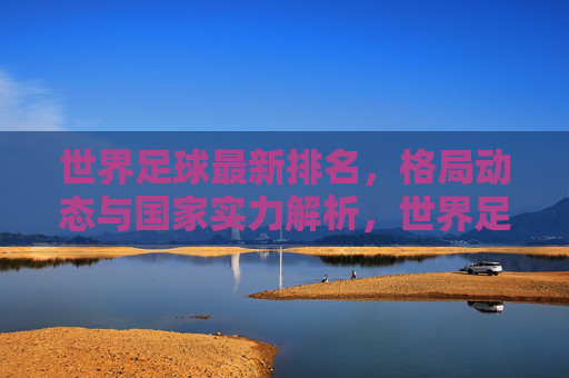 世界足球最新排名，格局动态与国家实力解析，世界足球最新排名，格局动态与国家实力解析